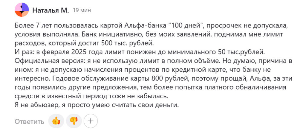 «Более семи лет пользовалась картой Альфа Банка „100 дней“, просрочек не допускала, условия выполняла. Банк инициативно, без моих заявлений, поднимал мне лимит расходов, который достиг 500 тыс. рублей.
И раз: в феврале 2025 года лимит понижен до минимального 50 тыс. рублей. Официальная версия: я не использую лимит в полном объёме. Но думаю, причина в ином: я не допускаю начисления обслуживания процентов по кредитной карте, что банку не интересно…»