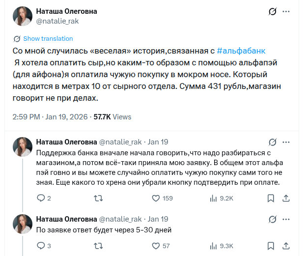 «Со мной случилась «веселая» история,связанная с #альфабанк
Я хотела оплатить сыр,но каким-то образом с помощью альфапэй (для айфона)я оплатила чужую покупку в мокром носе. Который находится в метрах 10 от сырного отдела. Сумма 431 рубль,магазин говорит не при делах.
Поддержка банка вначале начала говорить,что надо разбираться с магазином,а потом всё-таки приняла мою заявку. В общем этот альфа пэй говно и вы можете случайно оплатить чужую покупку сами того не зная. Еще какого то хрена они убрали кнопку подтвердить при оплате.»